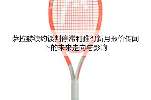 萨拉赫续约谈判停滞利雅得新月报价传闻下的未来走向与影响（kaiyun）